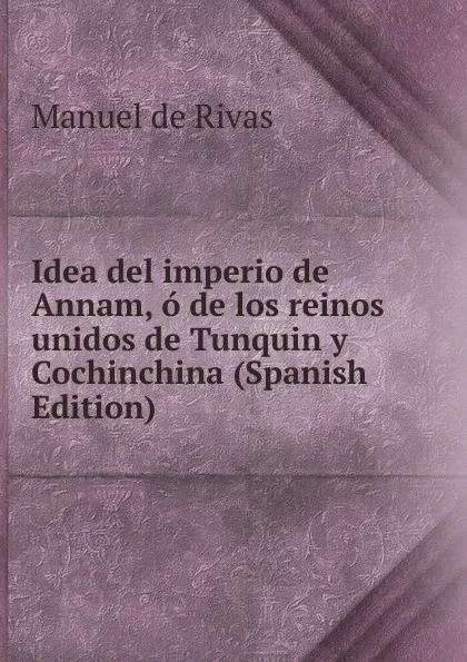 Обложка книги Idea del imperio de Annam, o de los reinos unidos de Tunquin y Cochinchina (Spanish Edition), Manuel de Rivas
