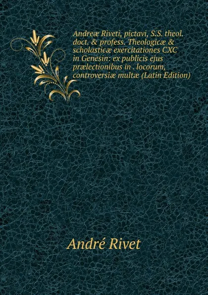 Обложка книги Andreae Riveti, pictavi, S.S. theol. doct. . profess. Theologicae . scholasticae exercitationes CXC in Genesin: ex publicis ejus praelectionibus in . locorum, controversiae multae (Latin Edition), André Rivet