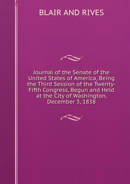 Обложка книги Journal of the Senate of the United States of America, Being the Third Session of the Twenty-Fifth Congress, Begun and Held at the City of Washington, December 3, 1838, Blair And Rives