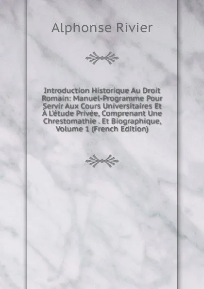 Обложка книги Introduction Historique Au Droit Romain: Manuel-Programme Pour Servir Aux Cours Universitaires Et A L.etude Privee, Comprenant Une Chrestomathie . Et Biographique, Volume 1 (French Edition), Alphonse Rivier