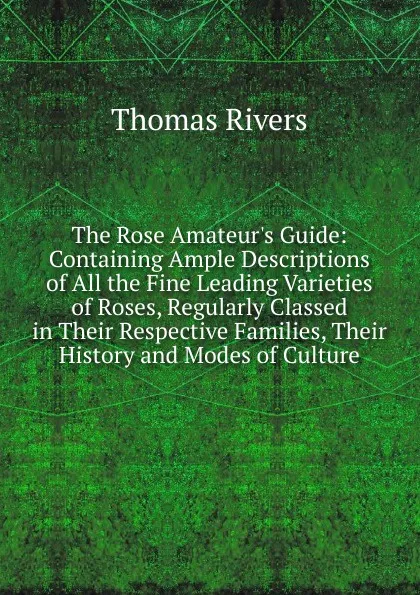 Обложка книги The Rose Amateur.s Guide: Containing Ample Descriptions of All the Fine Leading Varieties of Roses, Regularly Classed in Their Respective Families, Their History and Modes of Culture, Thomas Rivers