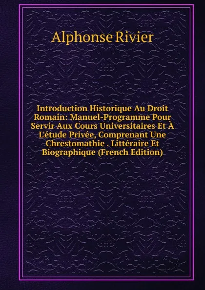 Обложка книги Introduction Historique Au Droit Romain: Manuel-Programme Pour Servir Aux Cours Universitaires Et A L.etude Privee, Comprenant Une Chrestomathie . Litteraire Et Biographique (French Edition), Alphonse Rivier