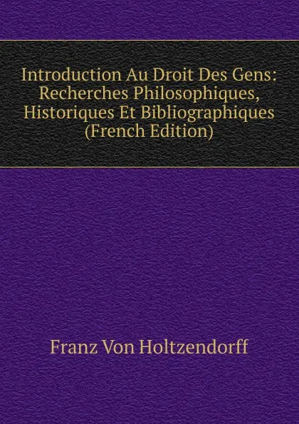 Обложка книги Introduction Au Droit Des Gens: Recherches Philosophiques, Historiques Et Bibliographiques (French Edition), Franz von Holtzendorff