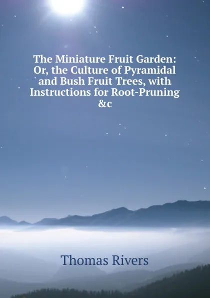 Обложка книги The Miniature Fruit Garden: Or, the Culture of Pyramidal and Bush Fruit Trees, with Instructions for Root-Pruning .c, Thomas Rivers