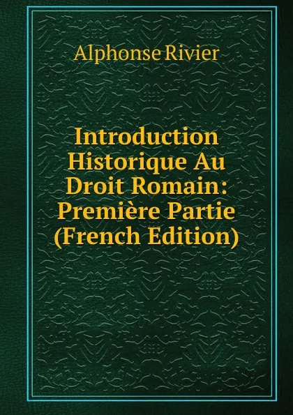 Обложка книги Introduction Historique Au Droit Romain: Premiere Partie (French Edition), Alphonse Rivier