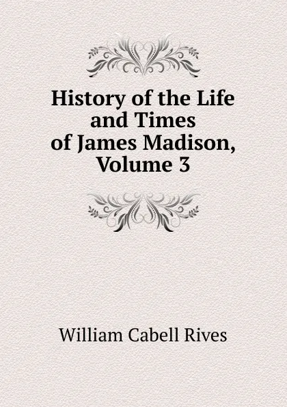 Обложка книги History of the Life and Times of James Madison, Volume 3, William Cabell Rives