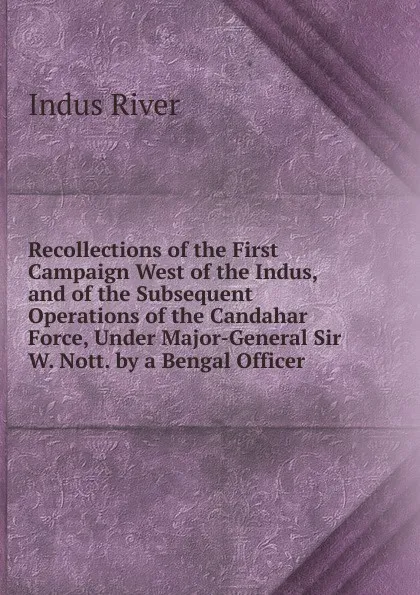 Обложка книги Recollections of the First Campaign West of the Indus, and of the Subsequent Operations of the Candahar Force, Under Major-General Sir W. Nott. by a Bengal Officer, Indus River