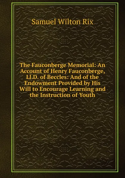 Обложка книги The Fauconberge Memorial: An Account of Henry Fauconberge, Ll.D. of Beccles: And of the Endowment Provided by His Will to Encourage Learning and the Instruction of Youth, Samuel Wilton Rix