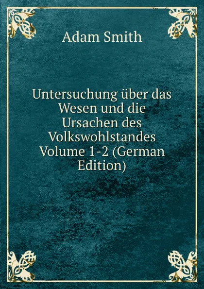 Обложка книги Untersuchung uber das Wesen und die Ursachen des Volkswohlstandes Volume 1-2 (German Edition), Adam Smith