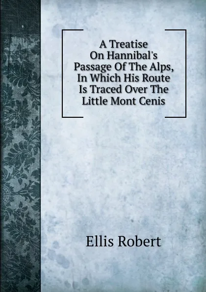 Обложка книги A Treatise On Hannibal.s Passage Of The Alps, In Which His Route Is Traced Over The Little Mont Cenis, Ellis Robert