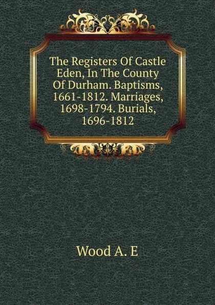 Обложка книги The Registers Of Castle Eden, In The County Of Durham. Baptisms, 1661-1812. Marriages, 1698-1794. Burials, 1696-1812, Wood A. E