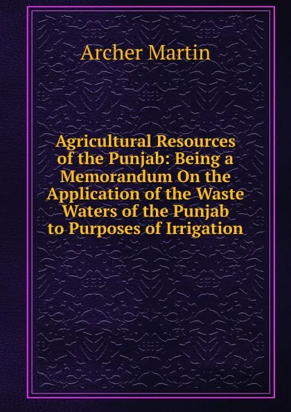 Обложка книги Agricultural Resources of the Punjab: Being a Memorandum On the Application of the Waste Waters of the Punjab to Purposes of Irrigation, Archer Martin