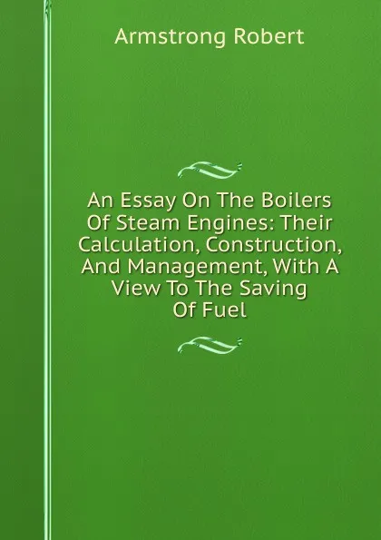 Обложка книги An Essay On The Boilers Of Steam Engines: Their Calculation, Construction, And Management, With A View To The Saving Of Fuel, Armstrong Robert