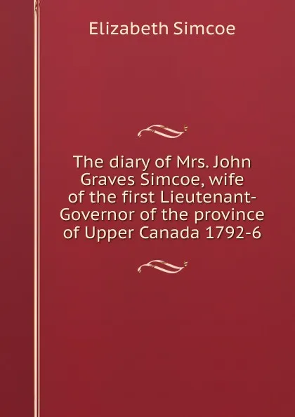 Обложка книги The diary of Mrs. John Graves Simcoe, wife of the first Lieutenant-Governor of the province of Upper Canada 1792-6, Elizabeth Simcoe