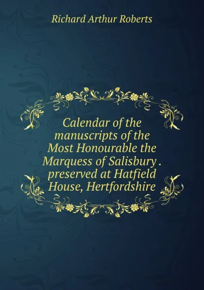 Обложка книги Calendar of the manuscripts of the Most Honourable the Marquess of Salisbury . preserved at Hatfield House, Hertfordshire, Richard Arthur Roberts