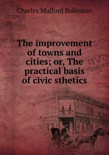 Обложка книги The improvement of towns and cities; or, The practical basis of civic sthetics, Robinson Charles Mulford