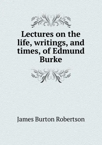 Обложка книги Lectures on the life, writings, and times, of Edmund Burke, James Burton Robertson