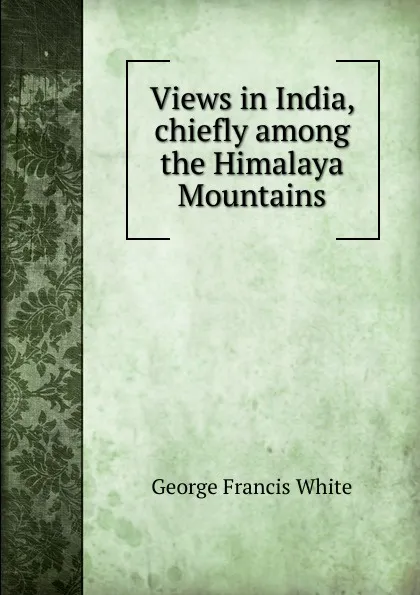 Обложка книги Views in India, chiefly among the Himalaya Mountains, George Francis White