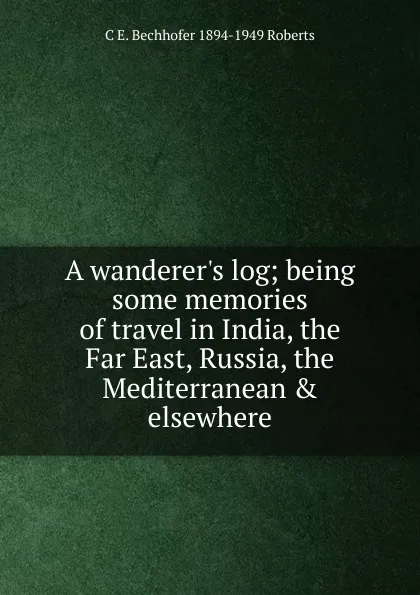 Обложка книги A wanderer.s log; being some memories of travel in India, the Far East, Russia, the Mediterranean . elsewhere, C E. Bechhofer 1894-1949 Roberts