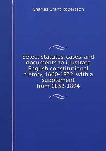 Обложка книги Select statutes, cases, and documents to illustrate English constitutional history, 1660-1832, with a supplement from 1832-1894, Charles Grant Robertson