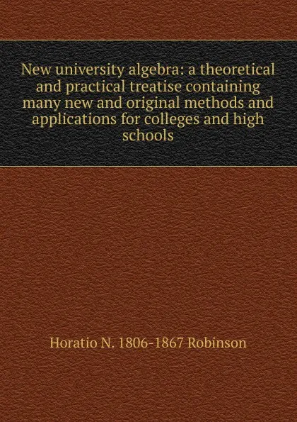Обложка книги New university algebra: a theoretical and practical treatise containing many new and original methods and applications for colleges and high schools, Horatio N. Robinson