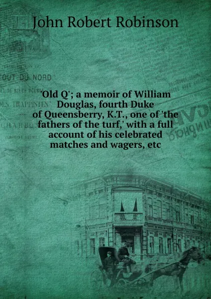 Обложка книги .Old Q.; a memoir of William Douglas, fourth Duke of Queensberry, K.T., one of .the fathers of the turf,. with a full account of his celebrated matches and wagers, etc, John Robert Robinson