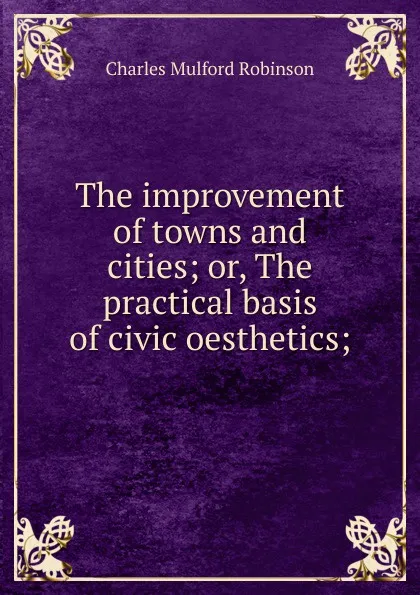 Обложка книги The improvement of towns and cities; or, The practical basis of civic oesthetics;, Robinson Charles Mulford