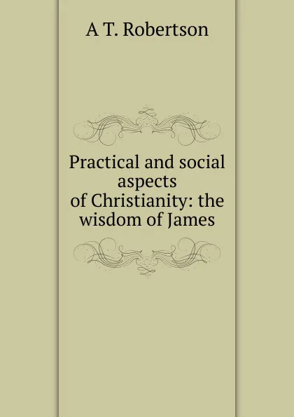 Обложка книги Practical and social aspects of Christianity: the wisdom of James, A T. Robertson