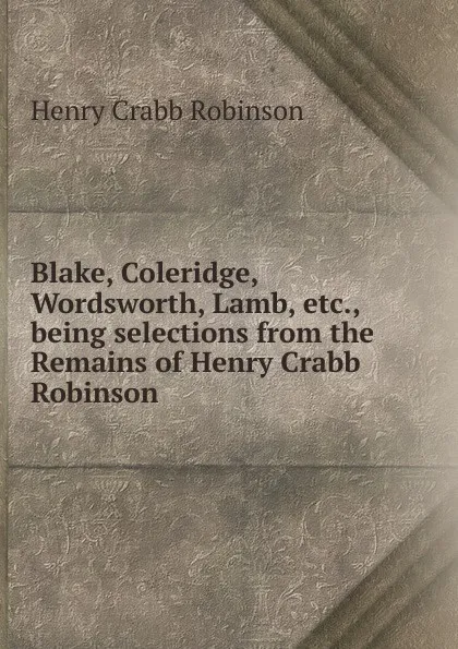 Обложка книги Blake, Coleridge, Wordsworth, Lamb, etc., being selections from the Remains of Henry Crabb Robinson, Henry Crabb Robinson