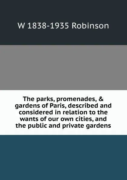 Обложка книги The parks, promenades, . gardens of Paris, described and considered in relation to the wants of our own cities, and the public and private gardens, W 1838-1935 Robinson