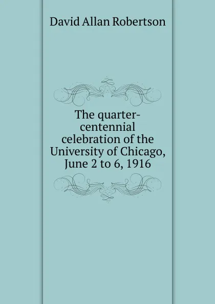 Обложка книги The quarter-centennial celebration of the University of Chicago, June 2 to 6, 1916, David Allan Robertson