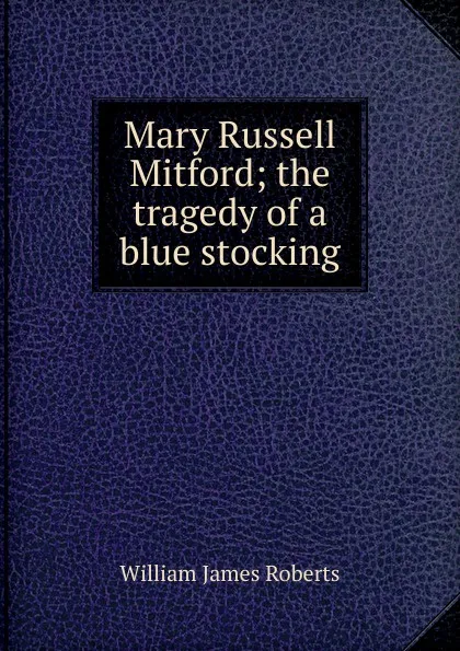 Обложка книги Mary Russell Mitford; the tragedy of a blue stocking, William James Roberts