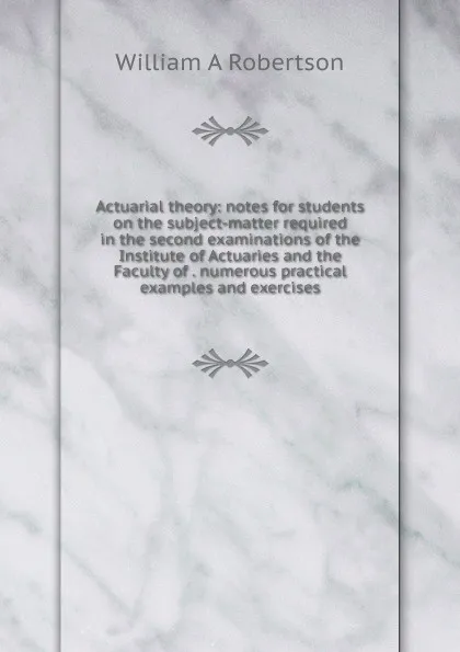 Обложка книги Actuarial theory: notes for students on the subject-matter required in the second examinations of the Institute of Actuaries and the Faculty of . numerous practical examples and exercises, William A Robertson