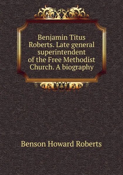 Обложка книги Benjamin Titus Roberts. Late general superintendent of the Free Methodist Church. A biography, Benson Howard Roberts