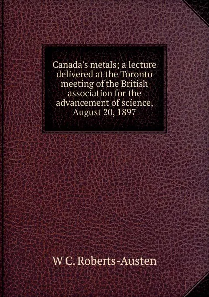 Обложка книги Canada.s metals; a lecture delivered at the Toronto meeting of the British association for the advancement of science, August 20, 1897, W C. Roberts-Austen