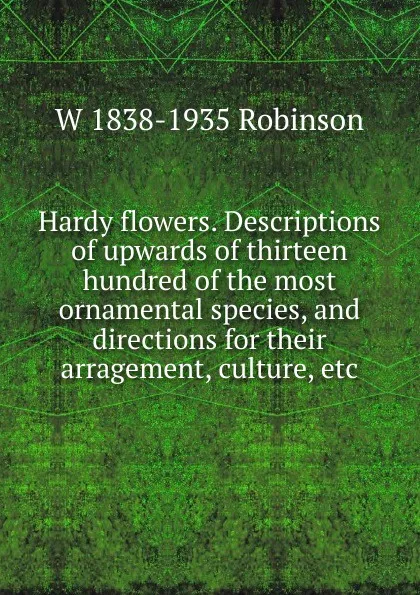 Обложка книги Hardy flowers. Descriptions of upwards of thirteen hundred of the most ornamental species, and directions for their arragement, culture, etc, W 1838-1935 Robinson