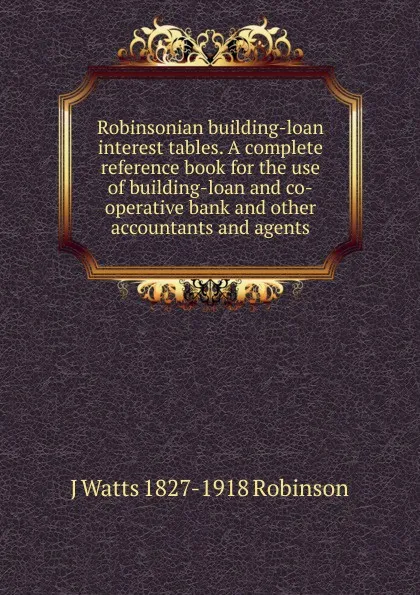 Обложка книги Robinsonian building-loan interest tables. A complete reference book for the use of building-loan and co-operative bank and other accountants and agents, J Watts 1827-1918 Robinson