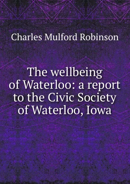 Обложка книги The wellbeing of Waterloo: a report to the Civic Society of Waterloo, Iowa, Robinson Charles Mulford