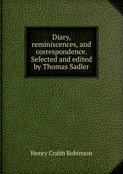 Обложка книги Diary, reminiscences, and correspondence. Selected and edited by Thomas Sadler, Henry Crabb Robinson