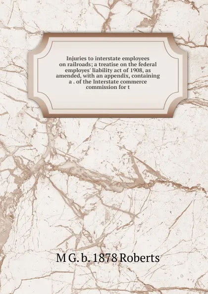 Обложка книги Injuries to interstate employees on railroads; a treatise on the federal employes. liability act of 1908, as amended, with an appendix, containing a . of the Interstate commerce commission for t, M G. b. 1878 Roberts