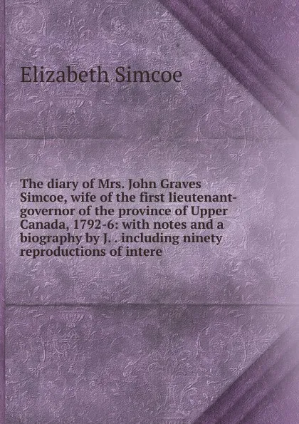 Обложка книги The diary of Mrs. John Graves Simcoe, wife of the first lieutenant-governor of the province of Upper Canada, 1792-6: with notes and a biography by J. . including ninety reproductions of intere, Elizabeth Simcoe