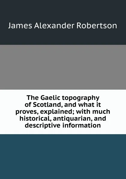 Обложка книги The Gaelic topography of Scotland, and what it proves, explained; with much historical, antiquarian, and descriptive information, Robertson James Alexander