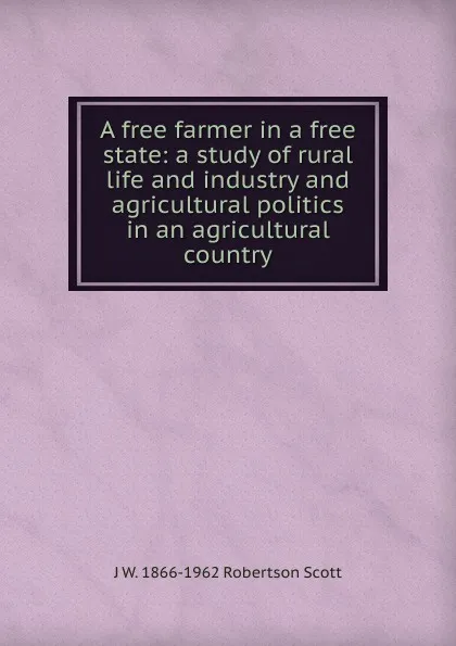 Обложка книги A free farmer in a free state: a study of rural life and industry and agricultural politics in an agricultural country, J W. 1866-1962 Robertson Scott