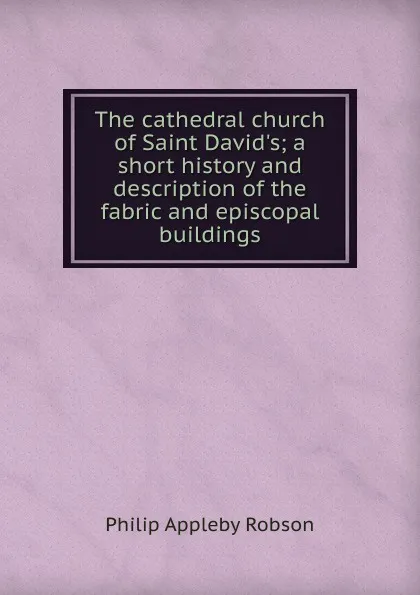 Обложка книги The cathedral church of Saint David.s; a short history and description of the fabric and episcopal buildings, Philip Appleby Robson