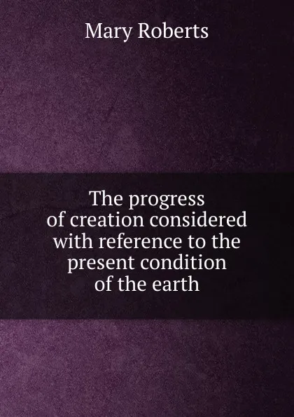 Обложка книги The progress of creation considered with reference to the present condition of the earth, Mary Roberts