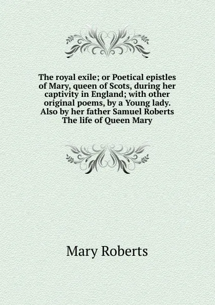 Обложка книги The royal exile; or Poetical epistles of Mary, queen of Scots, during her captivity in England; with other original poems, by a Young lady. Also by her father Samuel Roberts The life of Queen Mary, Mary Roberts