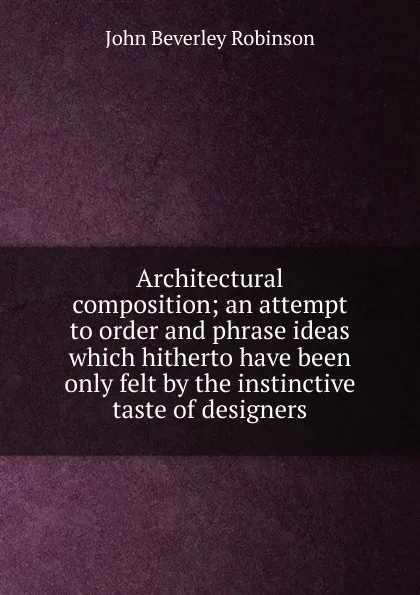 Обложка книги Architectural composition; an attempt to order and phrase ideas which hitherto have been only felt by the instinctive taste of designers, John Beverley Robinson