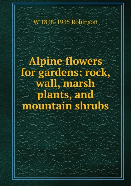 Обложка книги Alpine flowers for gardens: rock, wall, marsh plants, and mountain shrubs, W 1838-1935 Robinson