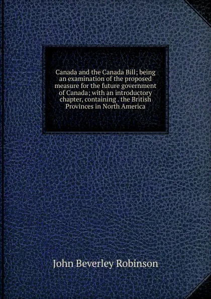 Обложка книги Canada and the Canada Bill; being an examination of the proposed measure for the future government of Canada; with an introductory chapter, containing . the British Provinces in North America, John Beverley Robinson