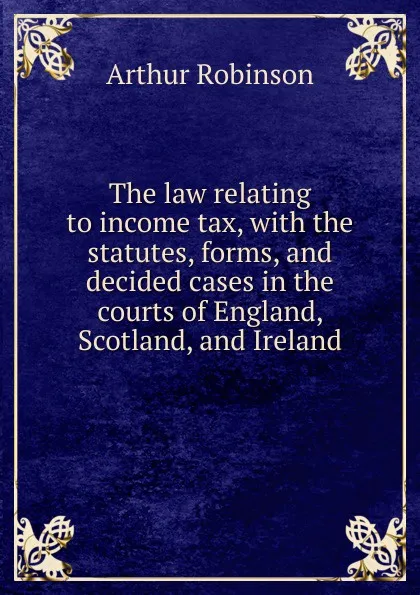 Обложка книги The law relating to income tax, with the statutes, forms, and decided cases in the courts of England, Scotland, and Ireland, Arthur Robinson